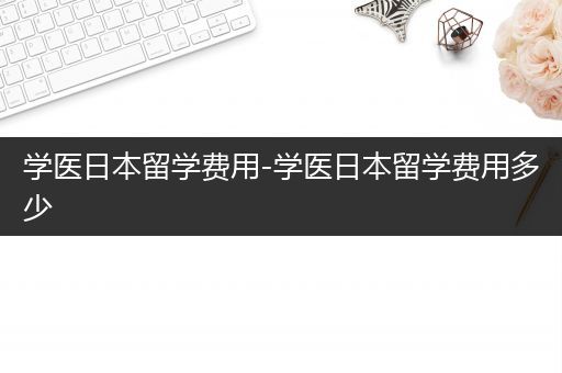 学医日本留学费用-学医日本留学费用多少