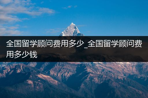 全国留学顾问费用多少_全国留学顾问费用多少钱