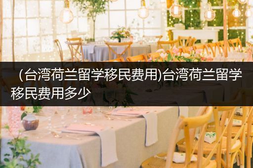 （台湾荷兰留学移民费用)台湾荷兰留学移民费用多少