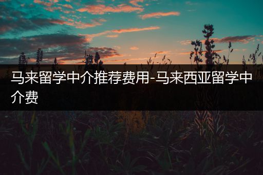 马来留学中介推荐费用-马来西亚留学中介费