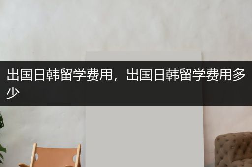 出国日韩留学费用，出国日韩留学费用多少