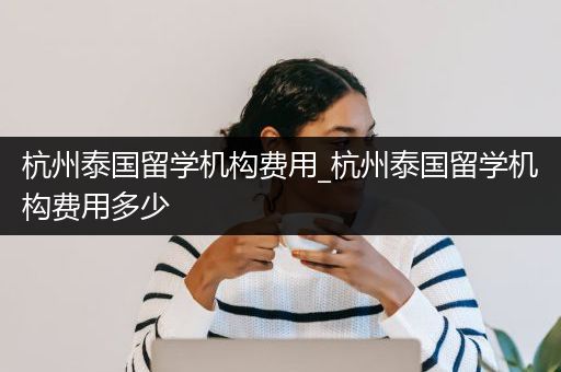 杭州泰国留学机构费用_杭州泰国留学机构费用多少