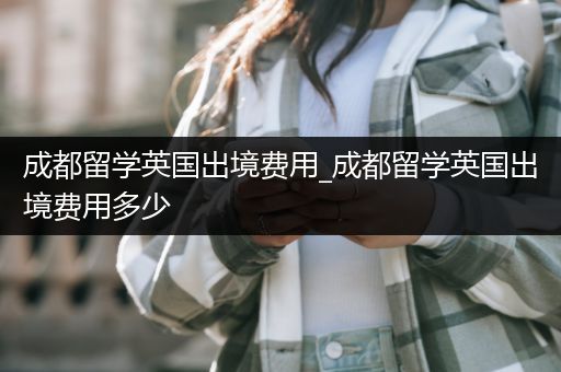 成都留学英国出境费用_成都留学英国出境费用多少