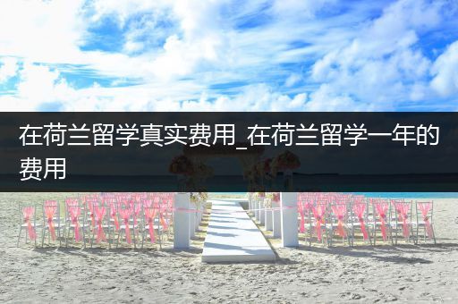 在荷兰留学真实费用_在荷兰留学一年的费用