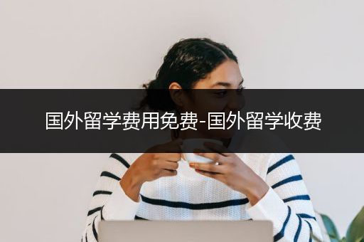 国外留学费用免费-国外留学收费