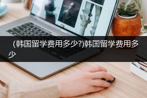 （韩国留学费用多少?)韩国留学费用多少