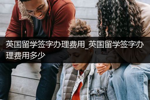 英国留学签字办理费用_英国留学签字办理费用多少