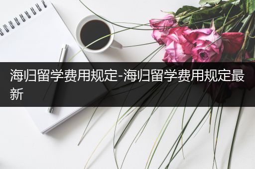 海归留学费用规定-海归留学费用规定最新